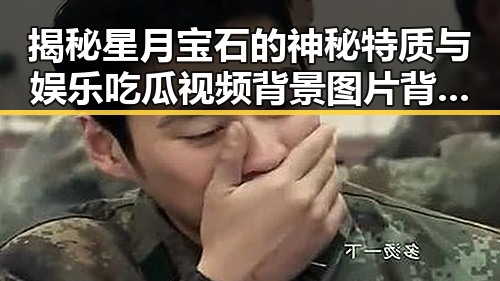 揭秘星月宝石的神秘特质与娱乐吃瓜视频背景图片背后的秘密