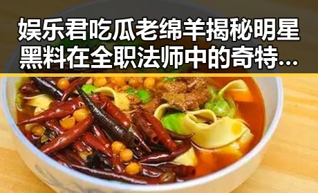 娱乐君吃瓜老绵羊揭秘明星黑料在全职法师中的奇特“瓜田”引发热议