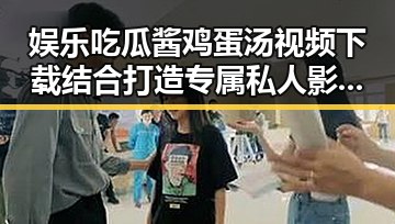 娱乐吃瓜酱鸡蛋汤视频下载结合打造专属私人影院的双重享受