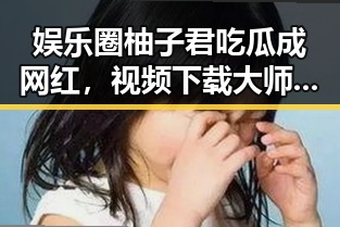 娱乐圈柚子君吃瓜成网红,视频下载大师助力黑料吃瓜51关注度飙升