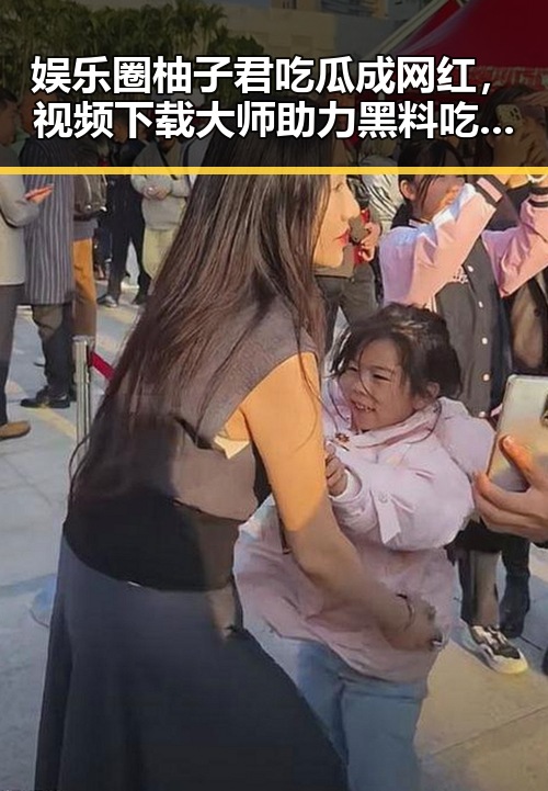 娱乐圈柚子君吃瓜成网红,视频下载大师助力黑料吃瓜51关注度飙升