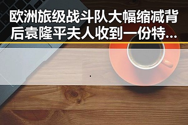 欧洲旅级战斗队大幅缩减背后袁隆平夫人收到一份特殊礼物引发关注